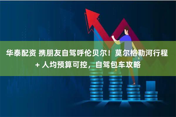 华泰配资 携朋友自驾呼伦贝尔！莫尔格勒河行程 + 人均预算可控，自驾包车攻略