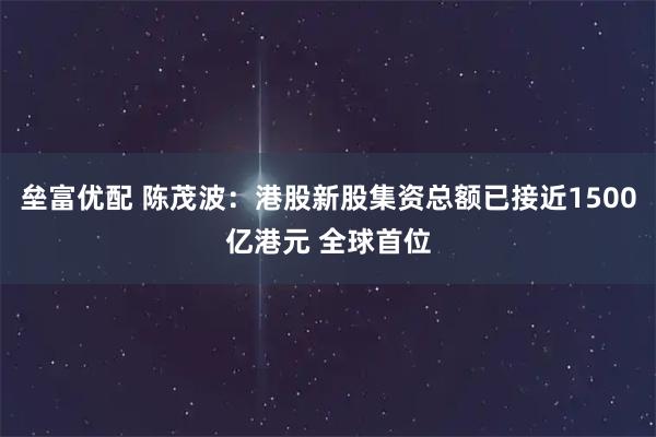 垒富优配 陈茂波：港股新股集资总额已接近1500亿港元 全球首位