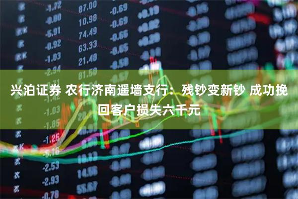 兴泊证券 农行济南遥墙支行：残钞变新钞 成功挽回客户损失六千元