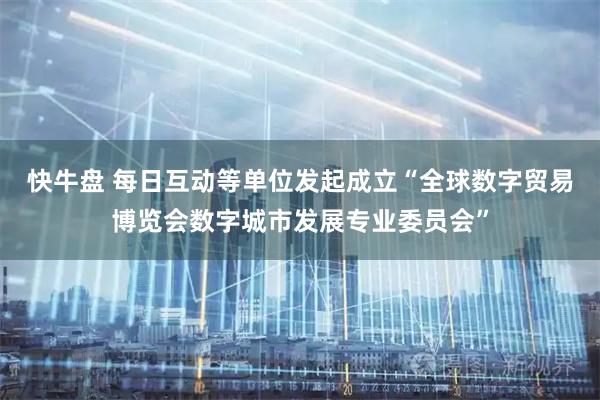 快牛盘 每日互动等单位发起成立“全球数字贸易博览会数字城市发展专业委员会”