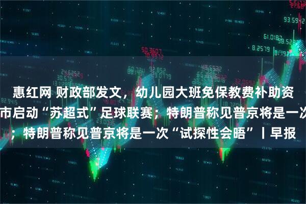 惠红网 财政部发文，幼儿园大班免保教费补助资金管理细节敲定；多省市启动“苏超式”足球联赛；特朗普称见普京将是一次“试探性会晤”丨早报