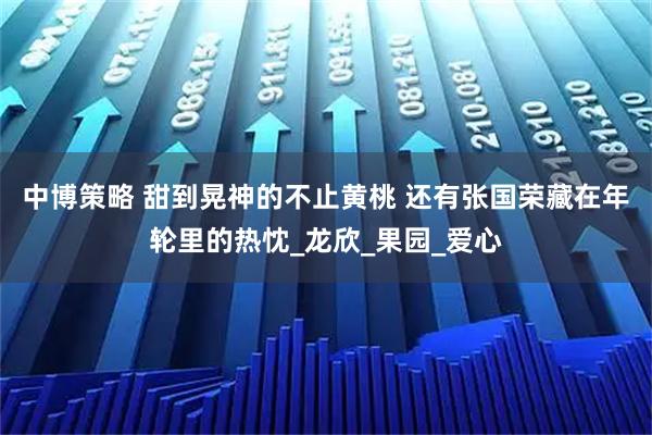 中博策略 甜到晃神的不止黄桃 还有张国荣藏在年轮里的热忱_龙欣_果园_爱心