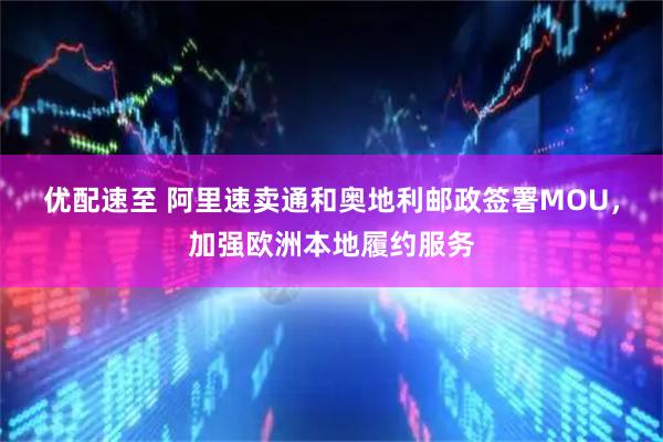 优配速至 阿里速卖通和奥地利邮政签署MOU，加强欧洲本地履约服务