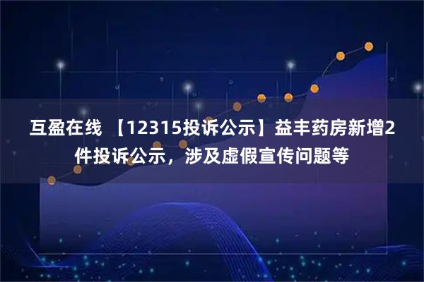 互盈在线 【12315投诉公示】益丰药房新增2件投诉公示，涉及虚假宣传问题等