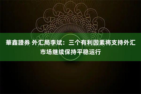 華鑫證券 外汇局李斌:三个有利因素将支持外汇市场继续保持平稳运行