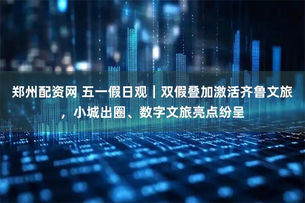 郑州配资网 五一假日观｜双假叠加激活齐鲁文旅，小城出圈、数字文旅亮点纷呈