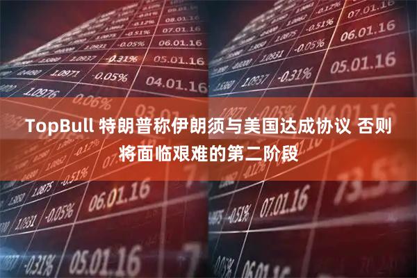 TopBull 特朗普称伊朗须与美国达成协议 否则将面临艰难的第二阶段
