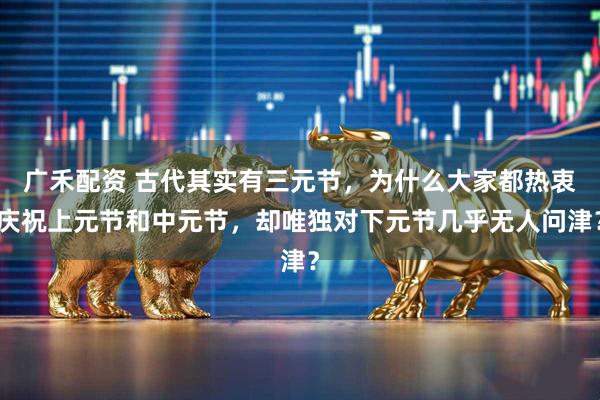 广禾配资 古代其实有三元节，为什么大家都热衷庆祝上元节和中元节，却唯独对下元节几乎无人问津？
